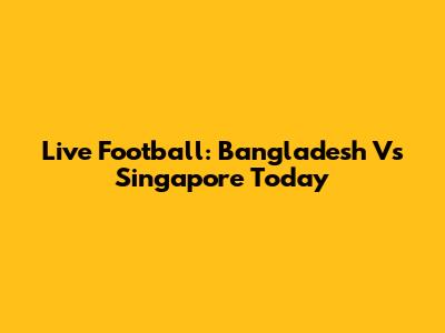 Live Football: Bangladesh Vs Singapore Today