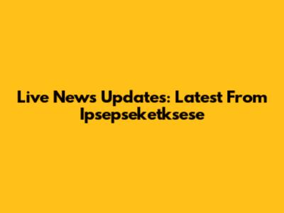 Live News Updates: Latest From Ipsepseketksese