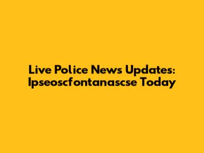 Live Police News Updates: Ipseoscfontanascse Today
