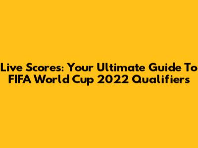 Live Scores: Your Ultimate Guide To FIFA World Cup 2022 Qualifiers