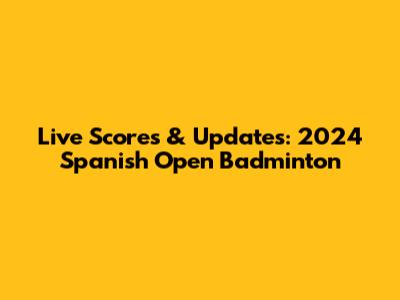 Live Scores & Updates: 2024 Spanish Open Badminton