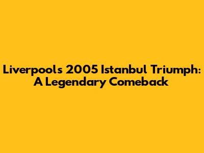 Liverpool's 2005 Istanbul Triumph: A Legendary Comeback