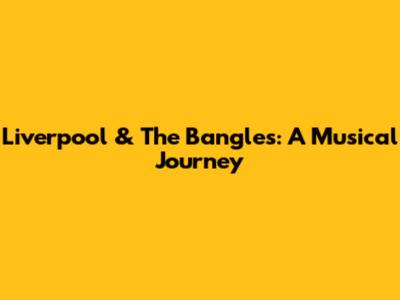 Liverpool & The Bangles: A Musical Journey