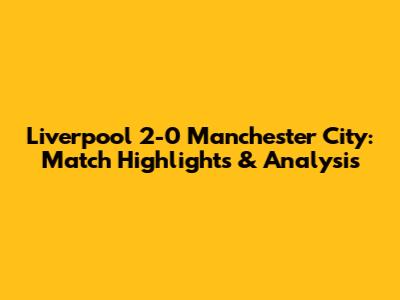 Liverpool 2-0 Manchester City: Match Highlights & Analysis