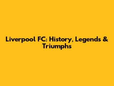 Liverpool FC: History, Legends & Triumphs