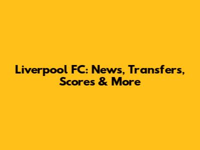 Liverpool FC: News, Transfers, Scores & More