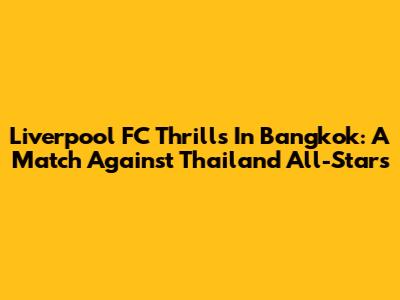 Liverpool FC Thrills In Bangkok: A Match Against Thailand All-Stars