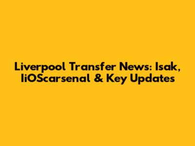 Liverpool Transfer News: Isak, IiOScarsenal & Key Updates
