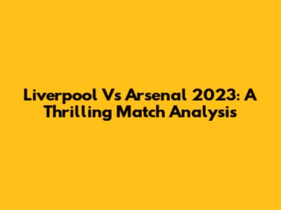 Liverpool Vs Arsenal 2023: A Thrilling Match Analysis