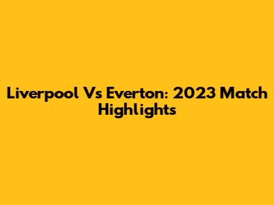 Liverpool Vs Everton: 2023 Match Highlights