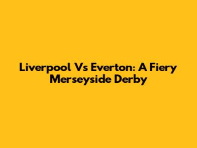 Liverpool Vs Everton: A Fiery Merseyside Derby