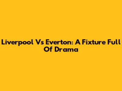 Liverpool Vs Everton: A Fixture Full Of Drama