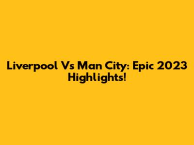Liverpool Vs Man City: Epic 2023 Highlights!