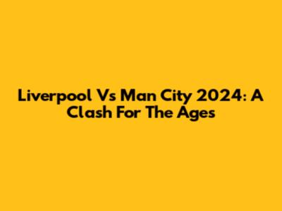 Liverpool Vs Man City 2024: A Clash For The Ages