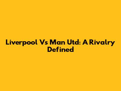 Liverpool Vs Man Utd: A Rivalry Defined