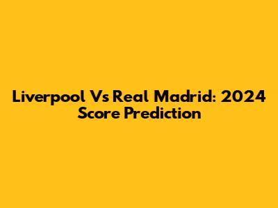 Liverpool Vs Real Madrid: 2024 Score Prediction
