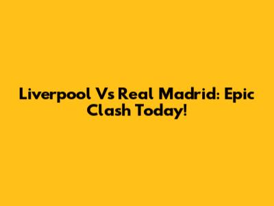 Liverpool Vs Real Madrid: Epic Clash Today!