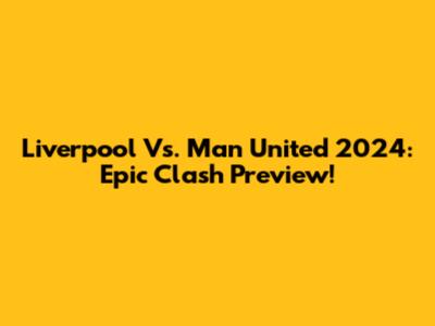 Liverpool Vs. Man United 2024: Epic Clash Preview!