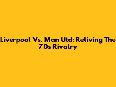Liverpool Vs. Man Utd: Reliving The 70s Rivalry
