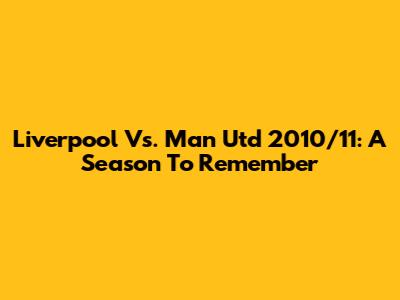 Liverpool Vs. Man Utd 2010/11: A Season To Remember