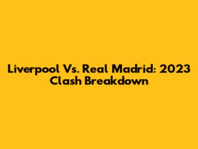 Liverpool Vs. Real Madrid: 2023 Clash Breakdown