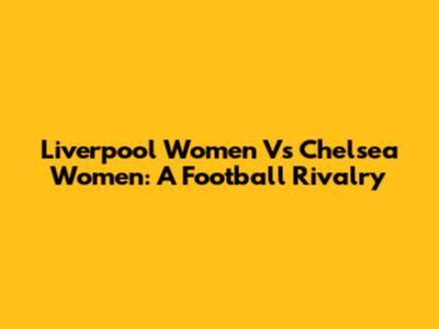 Liverpool Women Vs Chelsea Women: A Football Rivalry