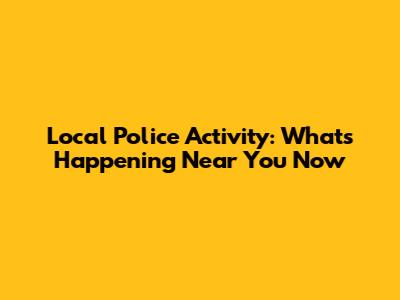 Local Police Activity: What's Happening Near You Now