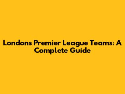 London's Premier League Teams: A Complete Guide