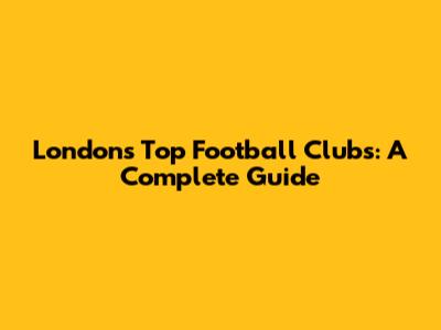 London's Top Football Clubs: A Complete Guide