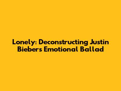 Lonely: Deconstructing Justin Bieber's Emotional Ballad