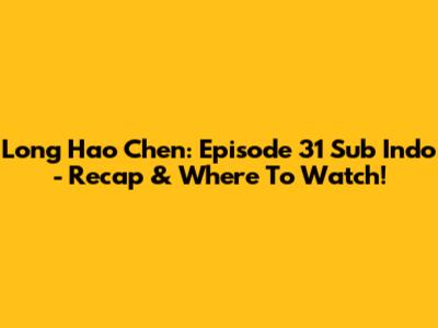 Long Hao Chen: Episode 31 Sub Indo - Recap & Where To Watch!