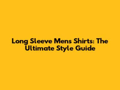 Long Sleeve Men's Shirts: The Ultimate Style Guide