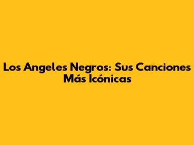 Los Angeles Negros: Sus Canciones Más Icónicas