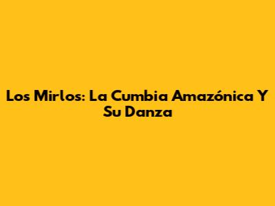 Los Mirlos: La Cumbia Amazónica Y Su Danza