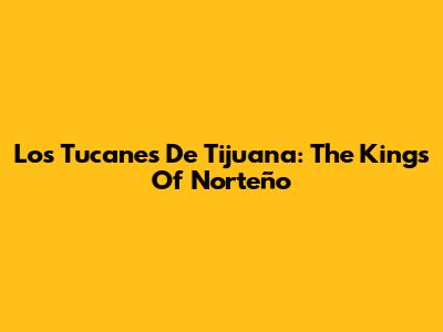 Los Tucanes De Tijuana: The Kings Of Norteño