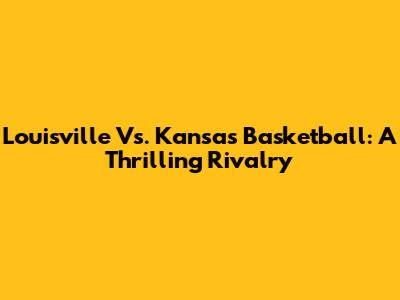 Louisville Vs. Kansas Basketball: A Thrilling Rivalry