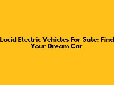 Lucid Electric Vehicles For Sale: Find Your Dream Car