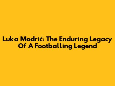 Luka Modrić: The Enduring Legacy Of A Footballing Legend