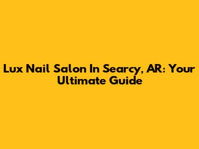 Lux Nail Salon In Searcy, AR: Your Ultimate Guide