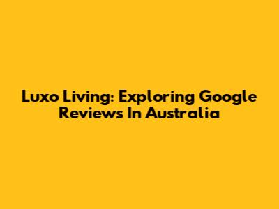 Luxo Living: Exploring Google Reviews In Australia