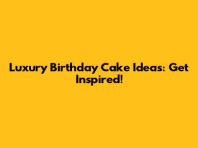 Luxury Birthday Cake Ideas: Get Inspired!