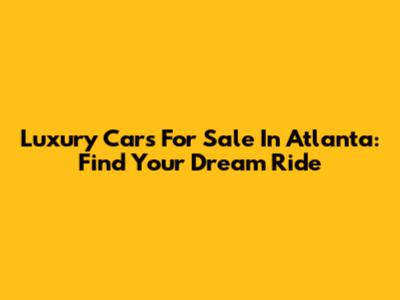 Luxury Cars For Sale In Atlanta: Find Your Dream Ride