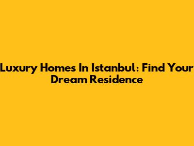 Luxury Homes In Istanbul: Find Your Dream Residence