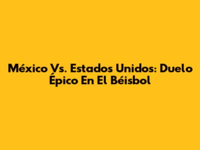 México Vs. Estados Unidos: Duelo Épico En El Béisbol