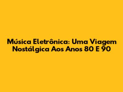Música Eletrônica: Uma Viagem Nostálgica Aos Anos 80 E 90