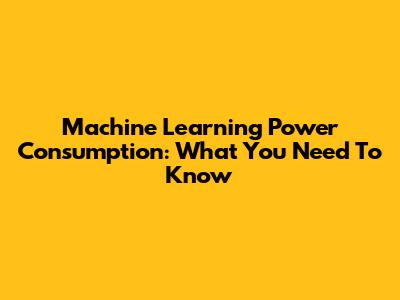 Machine Learning Power Consumption: What You Need To Know