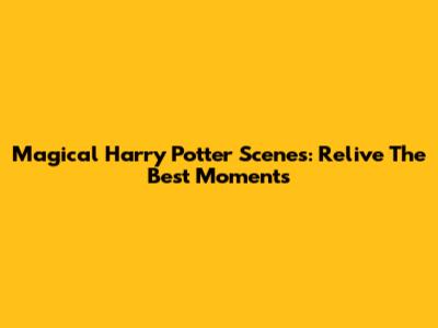 Magical Harry Potter Scenes: Relive The Best Moments