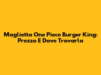 Maglietta One Piece Burger King: Prezzo E Dove Trovarla