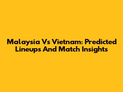Malaysia Vs Vietnam: Predicted Lineups And Match Insights