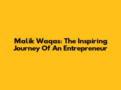Malik Waqas: The Inspiring Journey Of An Entrepreneur
